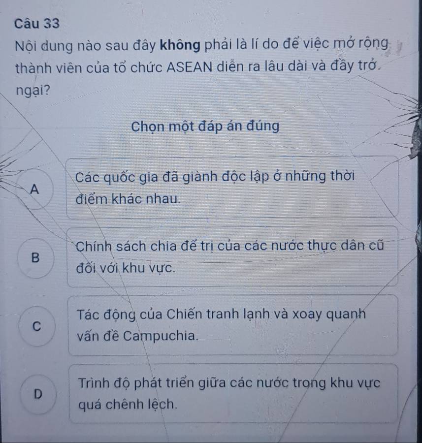 Nội dung nào sau đây không phải là lí do để việc mở rộng
thành viên của tổ chức ASEAN diễn ra lâu dài và đầy trở
ngại?
Chọn một đáp án đúng
Các quốc gia đã giành độc lập ở những thời
A
điểm khác nhau.
Chính sách chia để trị của các nước thực dân cũ
B
đối với khu vực.
Tác động của Chiến tranh lạnh và xoay quanh
C
vấn đề Campuchia.
Trình độ phát triển giữa các nước trong khu vực
D
quá chênh lệch.