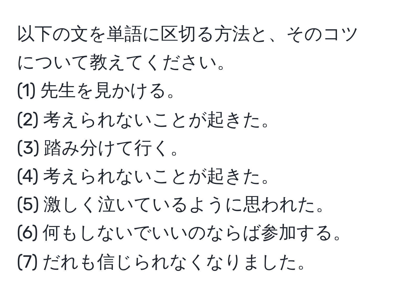 以下の文を単語に区切る方法と、そのコツについて教えてください。
(1) 先生を見かける。  
(2) 考えられないことが起きた。  
(3) 踏み分けて行く。  
(4) 考えられないことが起きた。  
(5) 激しく泣いているように思われた。  
(6) 何もしないでいいのならば参加する。  
(7) だれも信じられなくなりました。