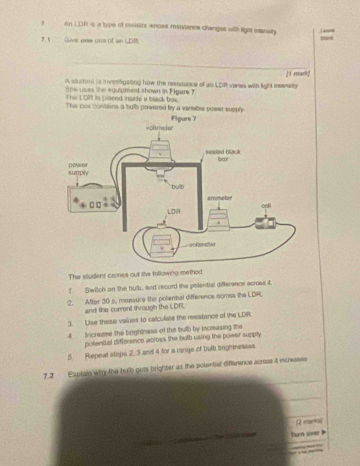 ? An LDR is a type of resisior whose resistance changes with light intensity 
1 essne 
7.1 Give one oas of an LDR 
[1 mark] 
A statant is investigating how the resistance of an LDR veries with light intensity 
She uses the equipnent shown in Figure 7 
The tOR is placed maide a black box. 
The box contains a butb powered by a varlable power supply 
The student carries out the following method. 
1 Switch on the bulb, and record the petential difference across it. 
2. After 30 s, measure the potential difference across the LDR, 
and the curront through the LDR. 
3. Use these values to calculate the resistance of the LDR 
4 Increase the brightness of the bulb by increasing the 
potential difference across the bulb using the power supply 
5. Repeat staps 2, 3 and 4 for a range of bulb brightnesses. 
7.2 Exptain why the bulb gets brighter as the polential difference acrose it increases 
[2 mars] 
imeue Turn over a