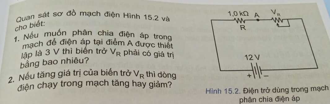 Quan sát sơ đồ mạch điện Hình 15.2 và 
cho biết:
1. Nếu muốn phân chia điện áp trong
mạch để điện áp tại điểm A được thiết
lập là 3 V thì biến trở V_R phải có giá trị
bằng bao nhiêu?
2. Nếu tăng giá trị của biến trở V_R thì dòng
điện chạy trong mạch tăng hay giảm?
Hình 15.2. Điện trở dùng trong mạch
phân chia điện áp