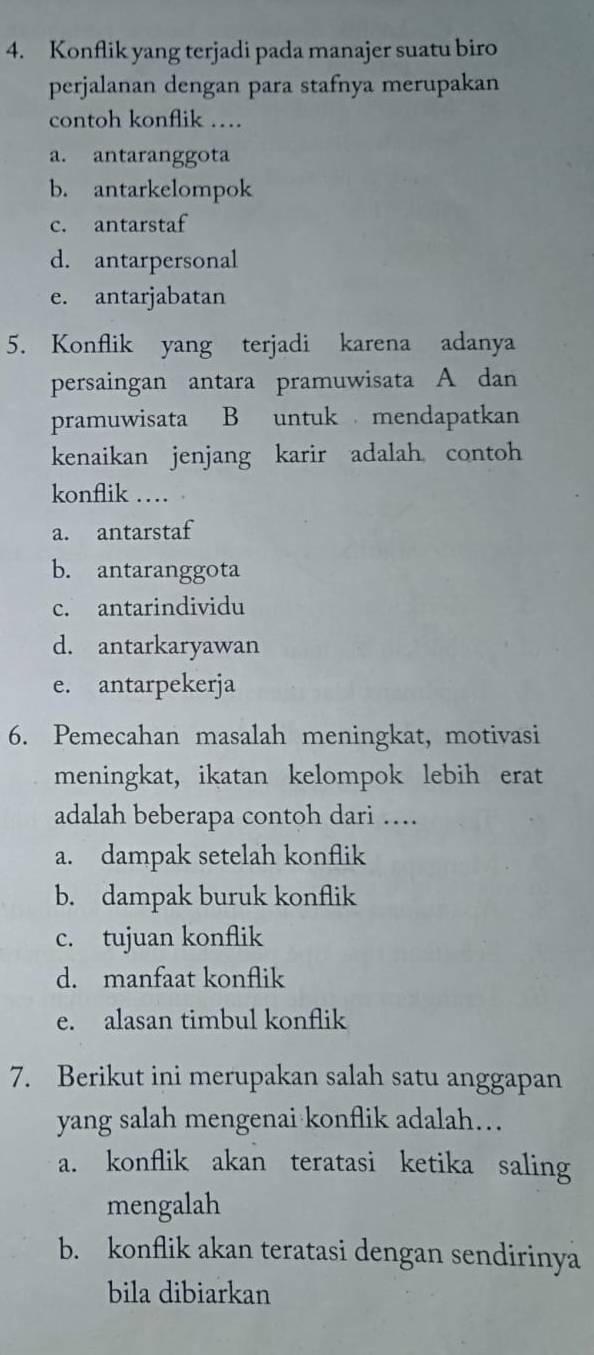 Konflik yang terjadi pada manajer suatu biro
perjalanan dengan para stafnya merupakan
contoh konflik ….
a. antaranggota
b. antarkelompok
c. antarstaf
d. antarpersonal
e. antarjabatan
5. Konflik yang terjadi karena adanya
persaingan antara pramuwisata A dan
pramuwisata B untuk mendapatkan
kenaikan jenjang karir adalah contoh
konflik …
a. antarstaf
b. antaranggota
c. antarindividu
d. antarkaryawan
e. antarpekerja
6. Pemecahan masalah meningkat, motivasi
meningkat, ikatan kelompok lebih erat
adalah beberapa contoh dari …
a. dampak setelah konflik
b. dampak buruk konflik
c. tujuan konflik
d. manfaat konflik
e. alasan timbul konflik
7. Berikut ini merupakan salah satu anggapan
yang salah mengenai konflik adalah…
a. konflik akan teratasi ketika saling
mengalah
b. konflik akan teratasi dengan sendirinya
bila dibiarkan