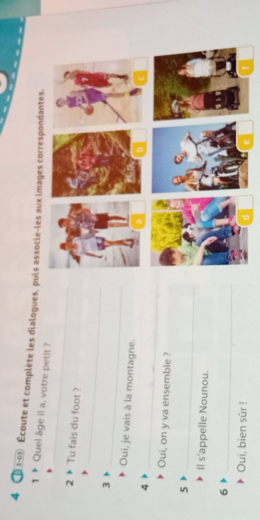 4 3-03 Écoute et complète les dialogues, puis associe-les aux images correspondantes 
_ 
1 Quel âge il a, votre petit ? 
2 Tu fais du foot ? 
_ 
_ 
3 
Oui, je vais à la montagne. 
4 
_ 
Oui, on y va ensemble ? 
5 
_ 
Il s'appelle Nounou. 
6 
_ 
Oui, bien sûr !
