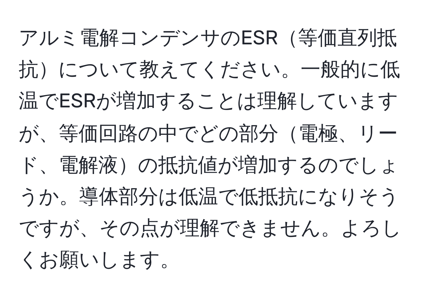 アルミ電解コンデンサのESR等価直列抵抗について教えてください。一般的に低温でESRが増加することは理解していますが、等価回路の中でどの部分電極、リード、電解液の抵抗値が増加するのでしょうか。導体部分は低温で低抵抗になりそうですが、その点が理解できません。よろしくお願いします。