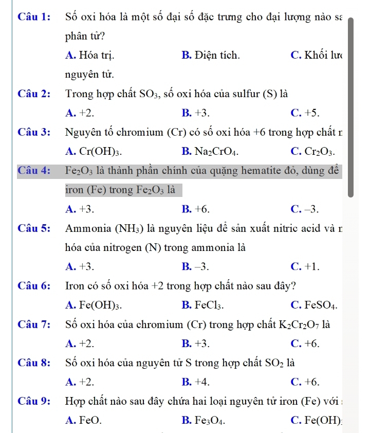 Số oxi hóa là một số đại số đặc trưng cho đại lượng nào sa
phân tử?
A. Hóa trị. B. Điện tích. C. Khối lưc
nguyên tử.
Câu 2: Trong hợp chất SO_3 , số oxi hóa của sulfur (S) là
A. +2. B. +3. C. +5.
Câu 3: Nguyên tố chromium (Cr) có số oxi hóa +6 trong hợp chất r
A. Cr(OH)_3. B. Na_2CrO_4. C. Cr_2O_3. 
Câu 4: Fe_2O_3 là thành phần chính của quặng hematite đỏ, dùng để
iron (Fe) trong Fe_2O_3 là
A. +3. B. +6. C. -3.
Câu 5: Ammonia (NH_3) là nguyên liệu để sản xuất nitric acid và n
hóa của nitrogen (N) trong ammonia là
A. +3. B. -3. C. +1.
Câu 6: Iron có số oxi hóa +2 trong hợp chất nào sau đây?
A. Fe(OH) ₃. B. FeCl₃. C. FeSO₄.
Câu 7: Số oxi hóa của chromium (Cr) trong hợp chất K_2Cr_2O 7 là
A. +2. B. +3. C. +6.
Câu 8: Số oxi hóa của nguyên tử S trong hợp chất SO_2 là
A. +2. B. +4. C. +6.
Câu 9: Hợp chất nào sau đây chứa hai loại nguyên tử iron (Fe) với
A. FeO. B. Fe_3O_4. C. Fe(OH) :