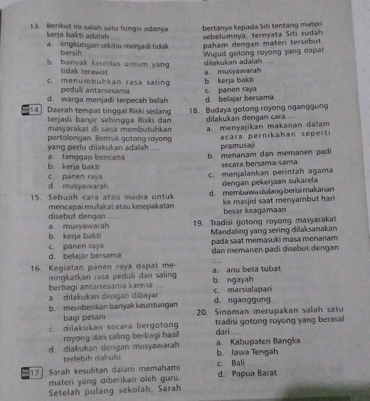 Berikut ini saiah satu fungsi adanya bertanya kepada Siti tentang materi
kerja bakti adalah sebelumnya, ternyata Siti sudah
a. lingkungan sekitar menjadi tidak paham dengan materi tersebut
bersih
Wujud gotong royong yang dapat
b banyak fasilitas umum yan dilakukan adalah ....
tidak terawat
c. menumbuhkan rasa saling b. kerja bakti a. musyawarah
peduli antarsesama
d. warga menjadi terpecah belah d. belajar bersama c. panen raya
14. Daerah tempat tinggal Riski sedang 18. Budaya gotong royong nganggung
terjadi banjir sehingga Riski dan dilakukan dengan cara .
masyarakat di sana membutuhkan a. menyajikan makanan dalam
pertolongan. Bentuk gotong royong
yang perlu dilakukan adalah .... pramusaji acara pernikahan seperti
a. tanggap bencana b. menanam dan memanen padi
b. kerja bakti
secara bersama-sama
c panen raya c. menjalankan perintah agama
d musyawarah dengan pekerjaan sukarela
15. Sebuah cara atau media untuk d. membawa dulang berisi makanan
mencapai mufakat atau kesepakatan ke masjid saat menyambut hari
besar keagamaan
disebut dengan …
a. musyawarah 19. Tradisi gotong royong masyarakat
b. kerja bakti Mandaling yang sering dilaksanakan
c. panen raya pada saat memasuki masa menanam
d. belajar bersama dan memanen padi disebut dengan
16. Kegiatan panen raya dapat me- a. anu beta tubat
ningkatkan rasa peduli dan saling
berbagi antarsesama karena b. ngayah
a dilakukan dengan dibayar c. marsialapari
b. memberikan banyak keuntungan d. nganggung
bagi petani 20. Sinoman merupakan salah satu
c. dilakukan secara bergoton tradisi gotong royong yang berasal
royong dan saling berbagi hasil
dari ....
d. diakukan dengan musyawarah a. Kabupaten Bangka
terlebih dahulu b. Jawa Tengah
17] Sarah kesulitan dalam memahami c. Bali
materi yang diberikan oleh guru. d. Papua Barat
Setelah pulang sekolah, Sarah