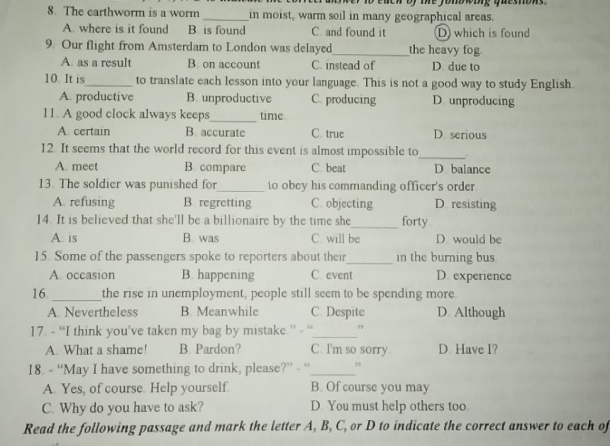 The earthworm is a worm _in moist, warm soil in many geographical areas.
A. where is it found B. is found C and found it D which is found
9. Our flight from Amsterdam to London was delayed_ the heavy fog
A. as a result B. on account C. instead of D due to
10. It is_ to translate each lesson into your language. This is not a good way to study English.
A. productive B. unproductive C. producing D unproducing
11. A good clock always keeps_ time
A. certain B. accurate C. true D serious
12. It seems that the world record for this event is almost impossible to
_
A. meet B. compare C beat D balance
13. The soldier was punished for_ to obey his commanding officer's order
A refusing B. regretting C. objecting D resisting
14. It is believed that she'll be a billionaire by the time she_ forty
A. is B. was C. will be D would be
15. Some of the passengers spoke to reporters about their_ in the burning bus
A. occasion B. happening C. event D. experience
16 _the rise in unemployment, people still seem to be spending more
A Nevertheless B. Meanwhile C. Despite D Although
17. - “I think you've taken my bag by mistake ” - “_ 9
A. What a shame! B. Pardon? C. I'm so sorry D Have l?
18. - “May I have something to drink, please?” - “_ ”
A. Yes, of course. Help yourself B. Of course you may
C. Why do you have to ask? D You must help others too
Read the following passage and mark the letter A, B, C, or D to indicate the correct answer to each of