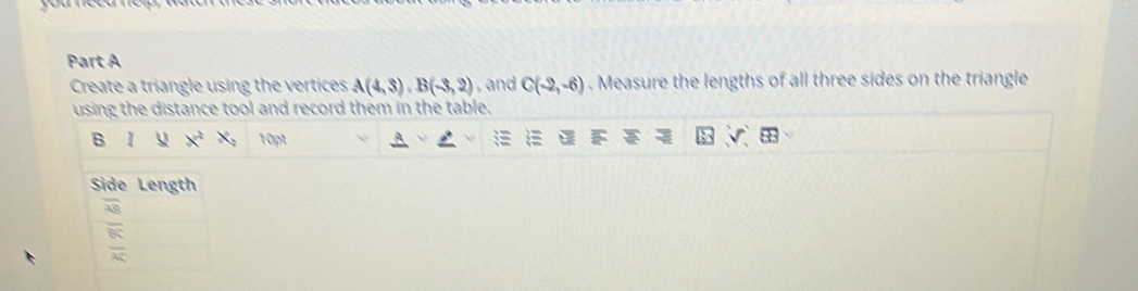 Create a triangle using the vertices A(4,3), B(-3,2) and C(-2,-6). Measure the lengths of all three sides on the triangle 
using the distance tool and record them in the table. 
B 1 x^2 x_2 10pt