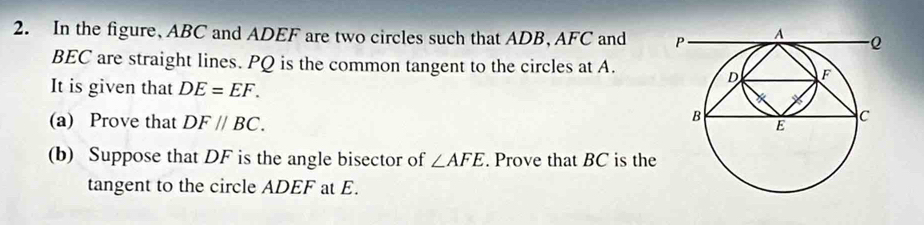 In the figure, ABC and ADEF are two circles such that ADB, AFC and
BEC are straight lines. PQ is the common tangent to the circles at A. 
It is given that DE=EF. 
(a) Prove that DF//BC. 
(b) Suppose that DF is the angle bisector of ∠ AFE. Prove that BC is the 
tangent to the circle ADEF at E.