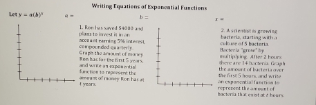 Writing Equations of Exponential Functions 
Let y=a(b)^x Q= b= x=
1. Ron has saved $4000 and plans to invest is in an bacteria, starting with . 2. A scientist is growing 
compounded quarterly account earning 5% interest, culture of 5 bacteria. 
Bacteria "grow" by 
Ron has for the first 5 years. Graph the amount of money multiplying. After 2 hours
there are 14 bacteria. Graph 
function to represent the and write an exponential the first 5 hours, and write the amount of bacteria over
t years. amount of money Ron has at 
an expomential function to 
bacteria that exist at t hours. represent the amount of