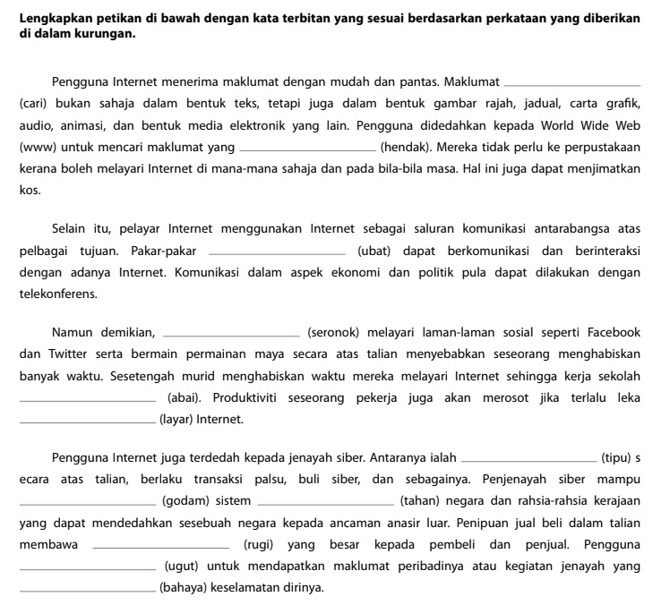 Lengkapkan petikan di bawah dengan kata terbitan yang sesuai berdasarkan perkataan yang diberikan
di dalam kurungan.
Pengguna Internet menerima maklumat dengan mudah dan pantas. Maklumat_
(cari) bukan sahaja dalam bentuk teks, tetapi juga dalam bentuk gambar rajah, jadual, carta grafk,
audio, animasi, dan bentuk media elektronik yang lain. Pengguna didedahkan kepada World Wide Web
(www) untuk mencari maklumat yang _(hendak). Mereka tidak perlu ke perpustakaan
kerana boleh melayari Internet di mana-mana sahaja dan pada bila-bila masa. Hal ini juga dapat menjimatkan
kos.
Selain itu, pelayar Internet menggunakan Internet sebagai saluran komunikasi antarabangsa atas
pelbagai tujuan. Pakar-pakar _(ubat) dapat berkomunikasi dan berinteraksi
dengan adanya Internet. Komunikasi dalam aspek ekonomi dan politik pula dapat dilakukan dengan
telekonferens.
Namun demikian, _(seronok) melayari laman-laman sosial seperti Facebook
dan Twitter serta bermain permainan maya secara atas talian menyebabkan seseorang menghabiskan
banyak waktu. Sesetengah murid menghabiskan waktu mereka melayari Internet sehingga kerja sekolah
_(abai). Produktiviti seseorang pekerja juga akan merosot jika terlalu leka
_(layar) Internet.
Pengguna Internet juga terdedah kepada jenayah siber. Antaranya ialah _(tipu) s
ecara atas talian, berlaku transaksi palsu, buli siber, dan sebagainya. Penjenayah siber mampu
_(godam) sistem _(tahan) negara dan rahsia-rahsia kerajaan
yang dapat mendedahkan sesebuah negara kepada ancaman anasir luar. Penipuan jual beli dalam talian
membawa _(rugi) yang besar kepada pembeli dan penjual. Pengguna
_(ugut) untuk mendapatkan maklumat peribadinya atau kegiatan jenayah yang
_(bahaya) keselamatan dirinya.