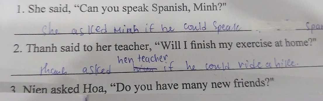 She said, “Can you speak Spanish, Minh?" 
_ 
_ 
2. Thanh said to her teacher, “Will I finish my exercise at home?" 
_ 
3 Nien asked Hoa, “Do you have many new friends?"