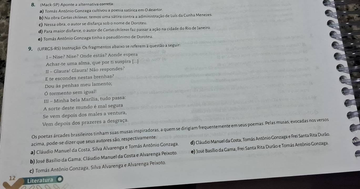 (Mack-SP) Aponte a alternativa correta:
a) Tomás Antônio Gonzaga cultivou a poesia satírica em O desertor.
b) Na obra Cartas chilenas, temos uma sátira contra a administração de Luís da Cunha Menezes.
c) Nessa obra, o autor se disfarça sob o nome de Doroteu.
d) Para maior disfarce, o autor de Cartas chilenas faz passar a ação na cidade do Rio de Janeiro.
e) Tomás Antônio Gonzaga tinha o pseudônimo de Doroteu
9. (UFRGS-RS) Instrução: Os fragmentos abaixo se referem à questão a seguir:
I - Nise? Nise? Onde estás? Aonde espera
Achar-te uma alma, que por ti suspira [...]
II - Glaura! Glaura! Não respondes?
E te escondes nestas brenhas?
Dou às penhas meu lamento;
Ó tormento sem igual!
III - Minha bela Marília, tudo passa:
A sorte deste mundo é mal segura
Se vem depois dos males a ventura,
Vem depois dos prazeres a desgraça.
Os poetas árcades brasileiros tinham suas musas inspiradoras, a quem se dirigiam frequentemente em seus poemas. Pelas musas, evocadas nos versos
acima, pode-se dizer que seus autores são, respectivamente:
a) Cláudio Manuel da Costa, Silva Alvarenga e Tomás Antônio Gonzaga. d) Cláudio Manuel da Costa, Tomás Antônio Gonzaga e Frei Santa Rita Durão.
b) José Basílio da Gama, Cláudio Manuel da Costa e Alvarenga Peixoto. e) José Basílio da Gama, Frei Santa Rita Durão e Tomás Antônio Gonzaga.
c) Tomás Antônio Gonzaga, Silva Alvarenga e Alvarenga Peixoto.
12 Literatura