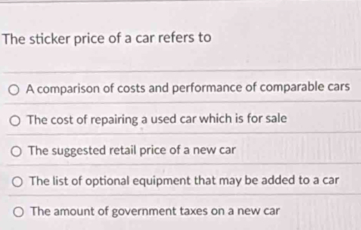 The sticker price of a car refers to
A comparison of costs and performance of comparable cars
The cost of repairing a used car which is for sale
The suggested retail price of a new car
The list of optional equipment that may be added to a car
The amount of government taxes on a new car