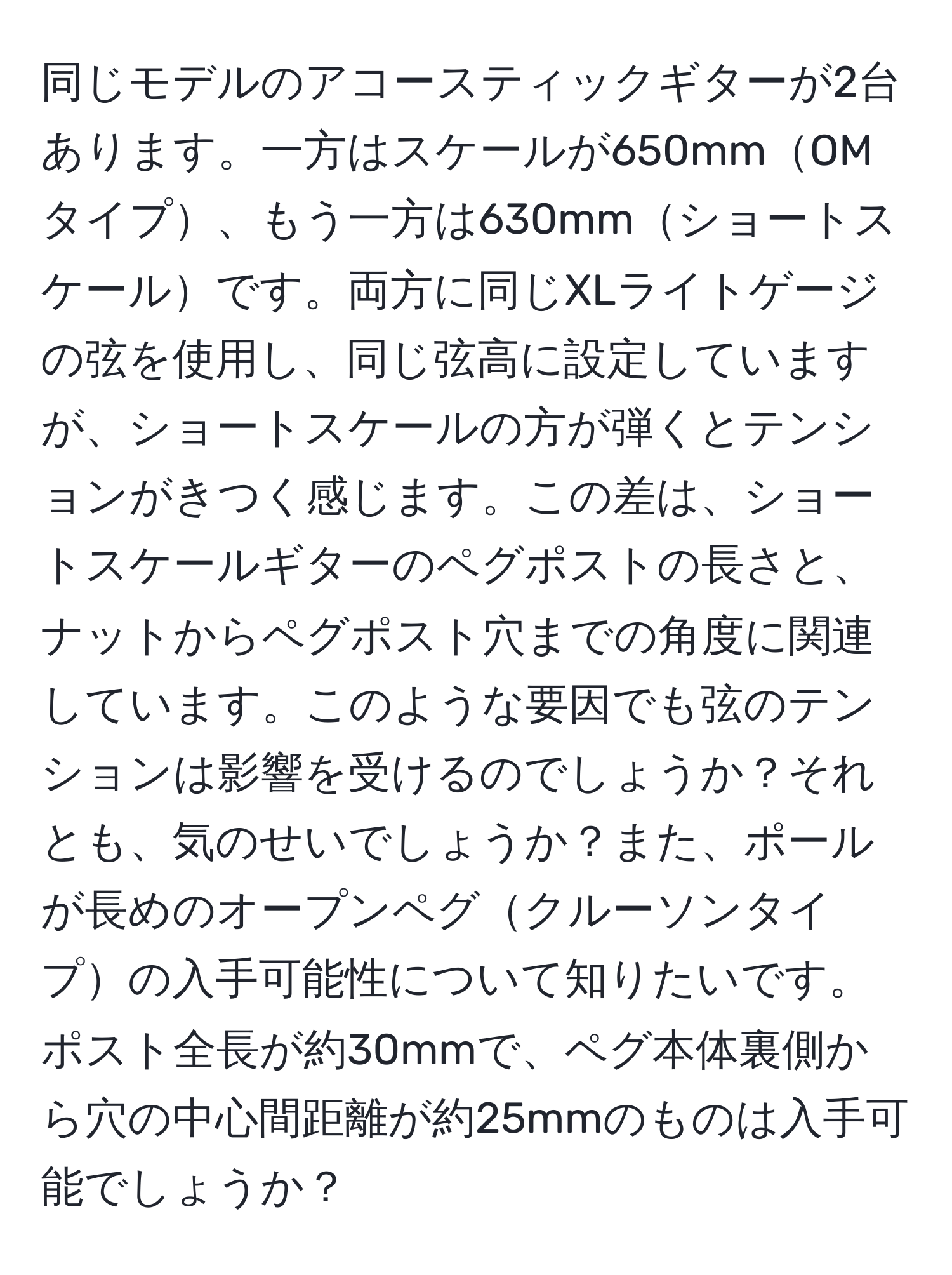 同じモデルのアコースティックギターが2台あります。一方はスケールが650mmOMタイプ、もう一方は630mmショートスケールです。両方に同じXLライトゲージの弦を使用し、同じ弦高に設定していますが、ショートスケールの方が弾くとテンションがきつく感じます。この差は、ショートスケールギターのペグポストの長さと、ナットからペグポスト穴までの角度に関連しています。このような要因でも弦のテンションは影響を受けるのでしょうか？それとも、気のせいでしょうか？また、ポールが長めのオープンペグクルーソンタイプの入手可能性について知りたいです。ポスト全長が約30mmで、ペグ本体裏側から穴の中心間距離が約25mmのものは入手可能でしょうか？