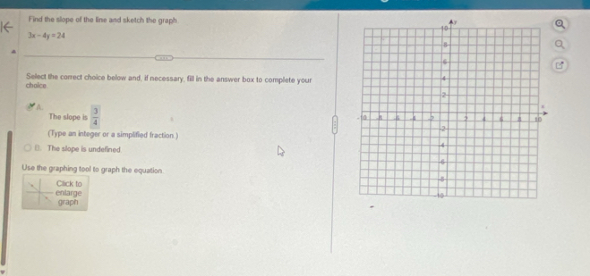 Find the slope of the line and sketch the graph
3x-4y=24
Select the correct choice below and, if necessary, fill in the answer box to complete your
choice
A.
The slope is  3/4 
(Type an integer or a simplified fraction.)
B. The slope is undefined
Use the graphing tool to graph the equation 
Click to
enlarge 
graph