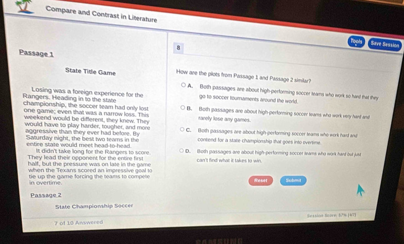 Compare and Contrast in Literature
Tools Save Session
8
Passage 1
State Title Game
How are the plots from Passage 1 and Passage 2 similar?
A. Both passages are about high-performing soccer teams who work so hard that they
Losing was a foreign experience for the go to soccer tournaments around the world.
championship, the soccer team had only lost
Rangers. Heading in to the state B. Both passages are about high-performing soccer teams who work very hard and
one game; even that was a narrow loss. This
weekend would be different, they knew. They rarely lose any games.
would have to play harder, tougher, and more C. Both passages are about high-performing soccer teams who work hard and
aggressive than they ever had before. By contend for a state championship that goes into overtime.
Saturday night, the best two teams in the
entire state would meet head-to-head. D. Both passages are about high-performing soccer teams who work hard but just
It didn't take long for the Rangers to score.
They lead their opponent for the entire first can't find what it takes to win.
half, but the pressure was on late in the game
when the Texans scored an impressive goal to
tie up the game forcing the teams to compete Reset Submit
in overtime.
Passage 2
State Championship Soccer
7 of 10 Answered Session Score: 57% (4/7)