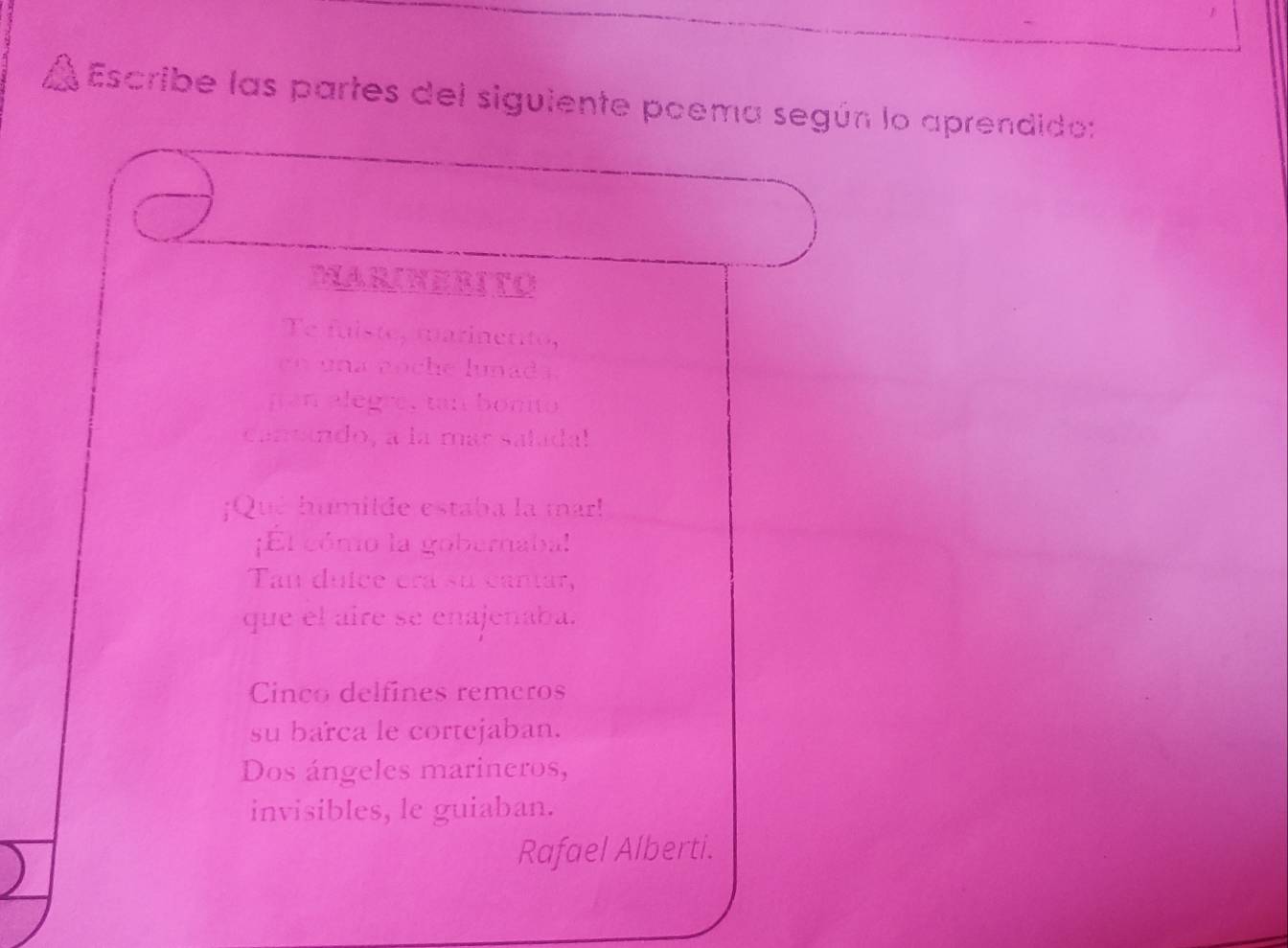 Escribe las partes del siguiente poema según lo aprendido:
MARINERITO
Te fuiste, marinento,
en una noche lunad s.
pan alegre, tan bonito
cantando, a la mar saladal
¡Qué humilde estaba la mar!
¡El cómo la gobernaba!
Tan duice crá su cantar,
que el aire se enajenaba.
Cinco delfines remeros
su barca le cortejaban.
Dos ángeles marineros,
invisibles, le guiaban.
Rafael Alberti.