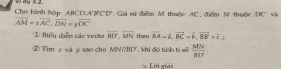 Vi dụ 3.2. 
Cho hình hộp ABCD.. A'B'C'D' Giả sử điểm M thuộc AC, điểm N thuộc DC' và
vector AM=xvector AC, vector DN=yvector DC'
Biểu diễn các vecto vector BD', overline MN theo vector BA=vector a, vector BC=vector b, vector BB'=vector c.; 
2 Tìm x và y sao cho MN//BD , khi đó tính tỉ số  MN/BD' . 
Lời giải