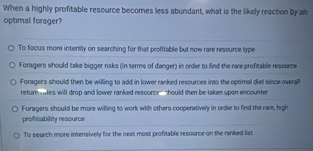 When a highly profitable resource becomes less abundant, what is the likely reaction by an
optimal forager?
To focus more intently on searching for that profitable but now rare resource type
Foragers should take bigger risks (in terms of danger) in order to find the rare profitable rescurce
Foragers should then be willing to add in lower ranked resources into the optimal diet since overall
retur rates will drop and lower ranked resources should then be taken upon encounter
Foragers should be more willing to work with others cooperatively in order to find the rare, high
profitiability resource
To search more intensively for the next most profitable resource on the ranked list