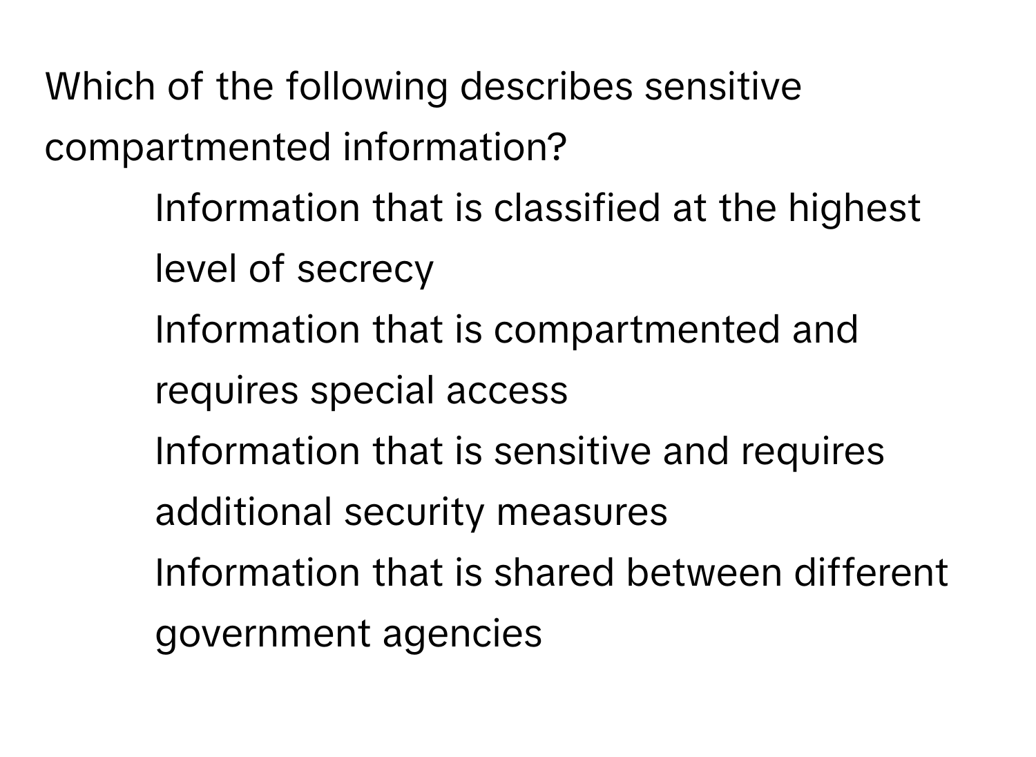 Which of the following describes sensitive compartmented information?

1) Information that is classified at the highest level of secrecy
2) Information that is compartmented and requires special access
3) Information that is sensitive and requires additional security measures
4) Information that is shared between different government agencies