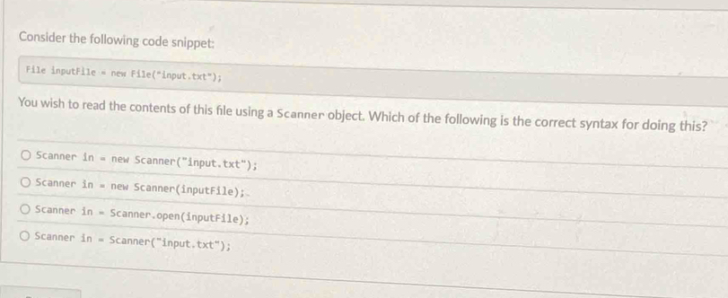 Consider the following code snippet:
File inputFile = new File("input.txt");
You wish to read the contents of this file using a Scanner object. Which of the following is the correct syntax for doing this?
Scanner in= new Scanner("input.txt");
Scanner in= new Scanner(inputFile);
Scanner in= Scanner.open(inputFile);
Scanner in= Scanner("input. t* t'' ) ;