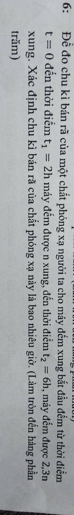 6: Để đo chu kì bán rã của một chất phóng xạ người ta cho máy đếm xung bắt đầu đếm từ thời điểm
t=0 đến thời điểm t_1=2h máy đếm được n xung, đến thời điểm t_2=6h , máy đếm được 2,3n
xung. Xác định chu kì bán rã của chất phóng xạ này là bao nhiêu giờ. (Làm tròn đến hàng phần 
trăm)