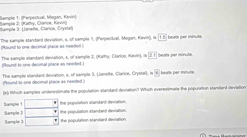 Sample 1: Perpectual, Megan, Kevin
Sample 2: Kathy, Clarice, Kevin
Sample 3: Janette, Clarice, Crystal
The sample standard deviation, s, of sample 1, Perpectual, Megan, Kevin, is [1.5] beats per minute.
(Round to one decimal place as needed.)
The sample standard deviation, s, of sample 2, Kathy, Clarice, Kevin, is | 2.1 beats per minute.
(Round to one decimal place as needed.)
The sample standard deviation, s, of sample 3, Janette, Clarice, Crystal, is | 6| beats per minute.
(Round to one decimal place as needed.)
(c) Which samples underestimate the population standard deviation? Which overestimate the population standard deviation
Sample 1 the population standard deviation.
Sample 2 the population standard deviation.
Sample 3 the population standard deviation.
Time Remaining: