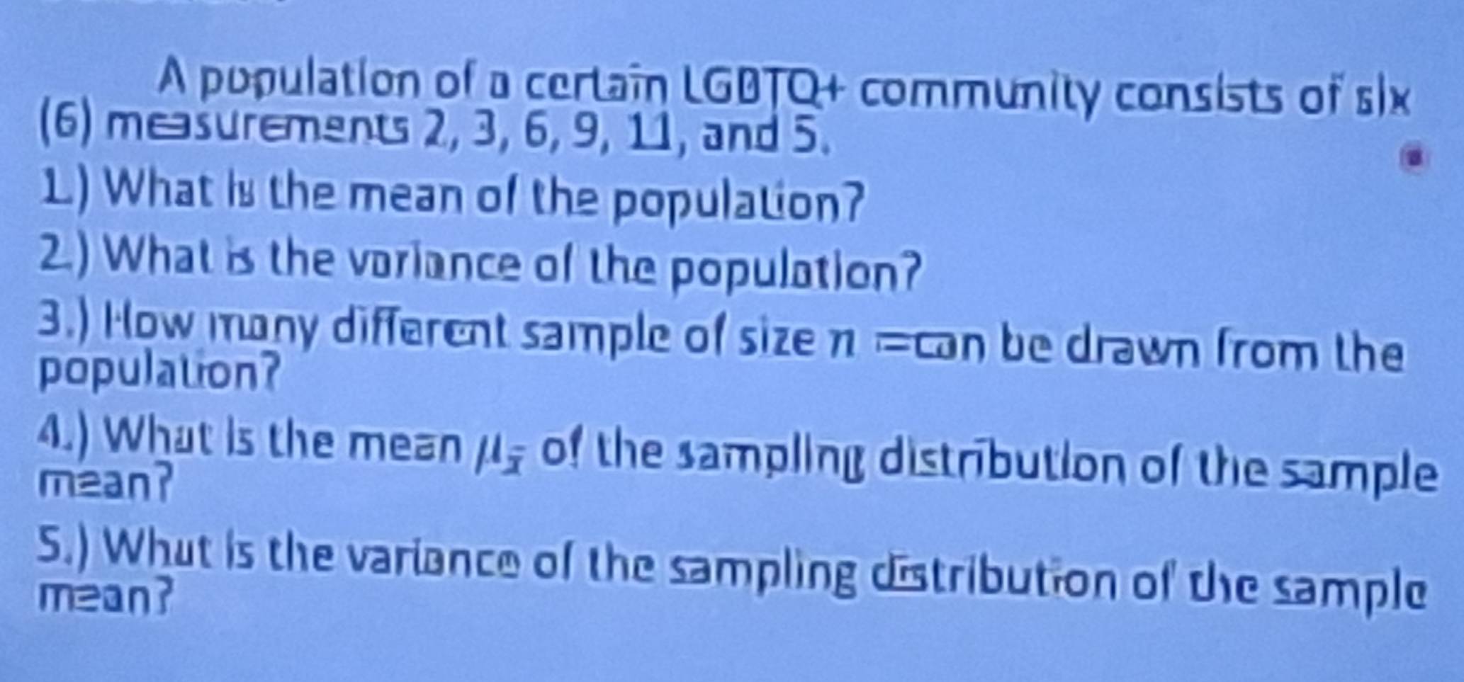 A population of a certain LGBTQ+ community consists of six 
(6) measurements 2, 3, 6, 9, 11, and 5. 
1.) What is the mean of the population? 
2.) What is the variance of the population? 
3.) How many different sample of size n =can be drawn from the 
population? 
4.) What is the mean mu _overline x of the sampling distribution of the sample 
mean? 
5.) What is the variance of the sampling distribution of the sample 
mean?