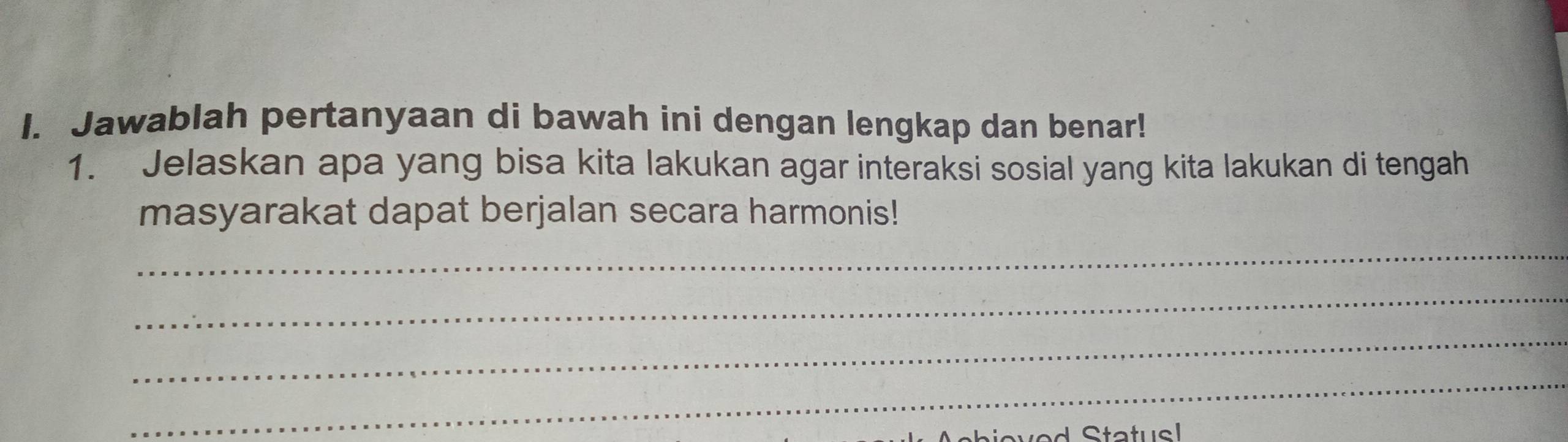 Jawablah pertanyaan di bawah ini dengan lengkap dan benar! 
1. Jelaskan apa yang bisa kita lakukan agar interaksi sosial yang kita lakukan di tengah 
masyarakat dapat berjalan secara harmonis! 
_ 
_ 
_ 
_