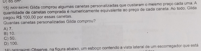 85cm^2. 
15) (m091840H6) Gilda comprou algumas canetas personalizadas que custaram o mesmo preço cada uma. A
quantidade de canetas comprada é numericamente equivalente ao preço de cada caneta. Ao todo, Gilda
pagou R$ 100,00 por essas canetas.
Quantas canetas personalizadas Gilda comprou?
A) 7.
B) 10.
C) 50.
D) 100.
16) (M091842H6) Observe, na figura abaixo, um esboço contendo a vista lateral de um escorregador que está