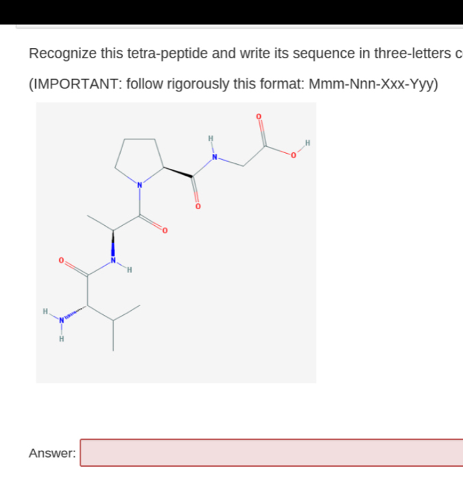 Recognize this tetra-peptide and write its sequence in three-letters c 
(IMPORTANT: follow rigorously this format: Mmm-Nnn-Xxx-Yyy) 
Answer: □