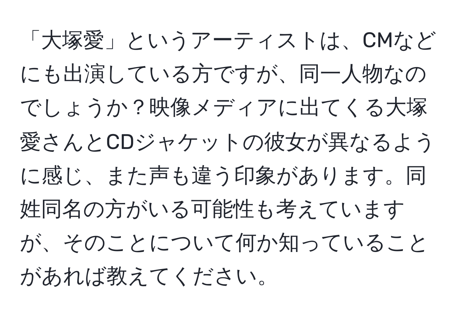 「大塚愛」というアーティストは、CMなどにも出演している方ですが、同一人物なのでしょうか？映像メディアに出てくる大塚愛さんとCDジャケットの彼女が異なるように感じ、また声も違う印象があります。同姓同名の方がいる可能性も考えていますが、そのことについて何か知っていることがあれば教えてください。