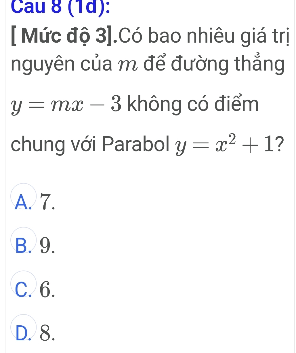 Cau 8 (1d):
[ Mức độ 3].Có bao nhiêu giá trị
nguyên của m để đường thẳng
y=mx-3 không có điểm
chung với Parabol y=x^2+1 ?
A. 7.
B. 9.
C. 6.
D. 8.