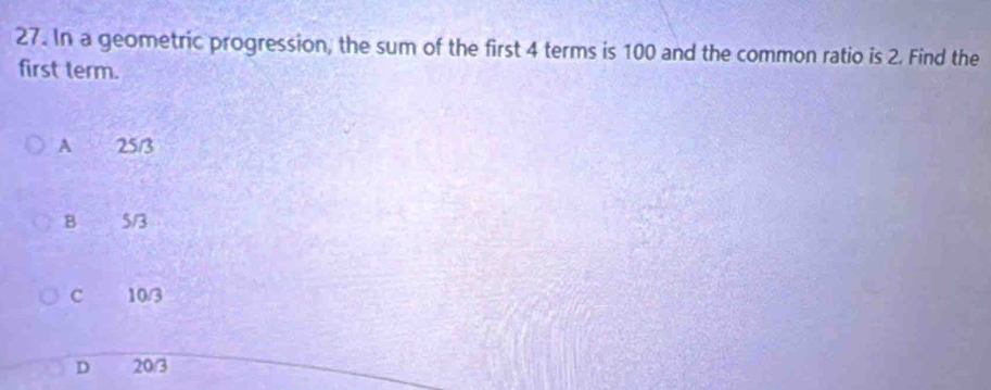 In a geometric progression, the sum of the first 4 terms is 100 and the common ratio is 2. Find the
first term.
A 25/3
B 5/3
c 10/3
D 20/3