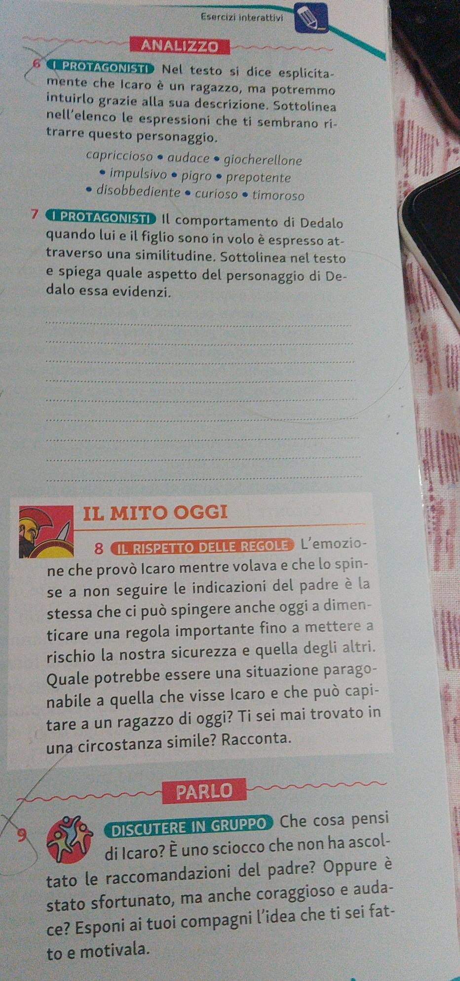 Esercizi interattivi
ANALIZZO
6 PROTAGONISTI Nel testo si dice esplicita
mente che Icaro é un ragazzo, ma potremmo
intuirlo grazie alla sua descrizione. Sottolínea
nell’elenco le espressioni che ti sembrano ri-
trarre questo personaggio.
capriccioso • audace • giocherellone
impulsivo • pigro • prepotente
disobbediente • curioso •timoroso
7 PROTAGONISTI Il comportamento di Dedalo
quando lui e il figlio sono in volo è espresso at-
traverso una similitudine. Sottolinea nel testo
e spiega quale aspetto del personaggio di De-
dalo essa evidenzi.
_
_
_
_
_
_
_
_
_
IL MITO OGGI
8 IL RISPETTO DELLE REGOLE» L'emozio-
ne che provò Icaro mentre volava e che lo spin-
se a non seguire le indicazioni del padre è la
stessa che ci può spingere anche oggi a dimen-
ticare una regola importante fino a mettere a
rischio la nostra sicurezza e quella degli altri.
Quale potrebbe essere una situazione parago-
nabile a quella che visse Icaro e che può capi-
tare a un ragazzo di oggi? Ti sei mai trovato in
una circostanza simile? Racconta.
PARLO
9 DISCUTERE IN GRUPPO Che cosa pensi
di Icaro? È uno sciocco che non ha ascol-
tato le raccomandazioni del padre? Oppure è
stato sfortunato, ma anche coraggioso e auda-
ce? Esponi ai tuoi compagni l’idea che ti sei fat-
to e motivala.