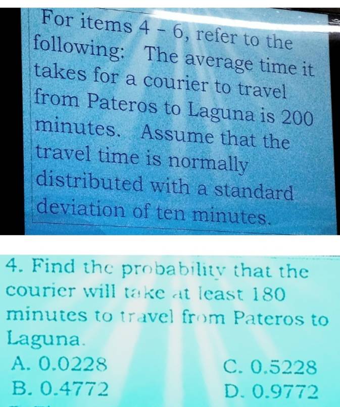 For items 4 - 6, refer to the
following: The average time it
takes for a courier to travel
from Pateros to Laguna is 200
minutes. Assume that the
travel time is normally
distributed with a standard
deviation of ten minutes.
4. Find the probability that the
courier will take at least 180
minutes to travel from Pateros to
Laguna.
A. 0.0228 C. 0.5228
B. 0.4772 D. 0.9772