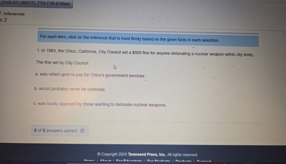 0145-021 (90017), TTH 7:30 -8:50ar n
: Inferences
e 2
For each item, click on the inference that is most firmly based on the given facts in each selection.
1. In 1983, the Chico, California, City Council set a $500 fine for anyone detonating a nuclear weapon within city limits.
The fine set by City Council:
a. was relied upon to pay for Chico's government services.
b. would probably never be collected.
c. was loudly opposed by those wanting to detonate nuclear weapons.
0 of 0 answers correct odot 
© Copyright 2024 Townsend Press, Inc.. All rights reserved.
Lana