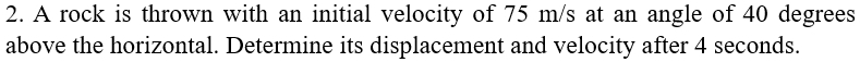 A rock is thrown with an initial velocity of 75 m/s at an angle of 40 degrees
above the horizontal. Determine its displacement and velocity after 4 seconds.