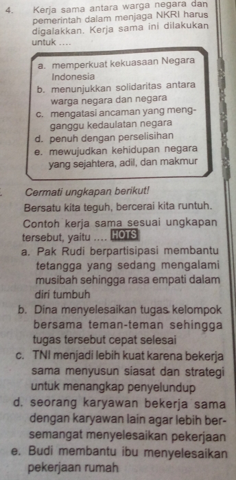 Kerja sama antara warga negara dan
pemerintah dalam menjaga NKRI harus
digalakkan. Kerja sama ini dilakukan
untuk , , , .
a. memperkuat kekuasaan Negara
Indonesia
b. menunjukkan solidaritas antara
warga negara dan negara
c. mengatasi ancaman yang meng-
ganggu kedaulatan negara
d. penuh dengan perselisihan
e. mewujudkan kehidupan negara
yang sejahtera, adil, dan makmur
Cermati ungkapan berikut!
Bersatu kita teguh, bercerai kita runtuh.
Contoh kerja sama sesuai ungkapan
tersebut, yaitu .... HOTS
a. Pak Rudi berpartisipasi membantu
tetangga yang sedang mengalami
musibah sehingga rasa empati dalam
diri tumbuh
b. Dina menyelesaikan tugas kelompok
bersama teman-teman sehingga
tugas tersebut cepat selesai
c. TNI menjadi lebih kuat karena bekerja
sama menyusun siasat dan strategi
untuk menangkap penyelundup
d. seorang karyawan bekerja sama
dengan karyawan lain agar lebih ber-
semangat menyelesaikan pekerjaan
e. Budi membantu ibu menyelesaikan
pekerjaan rumah