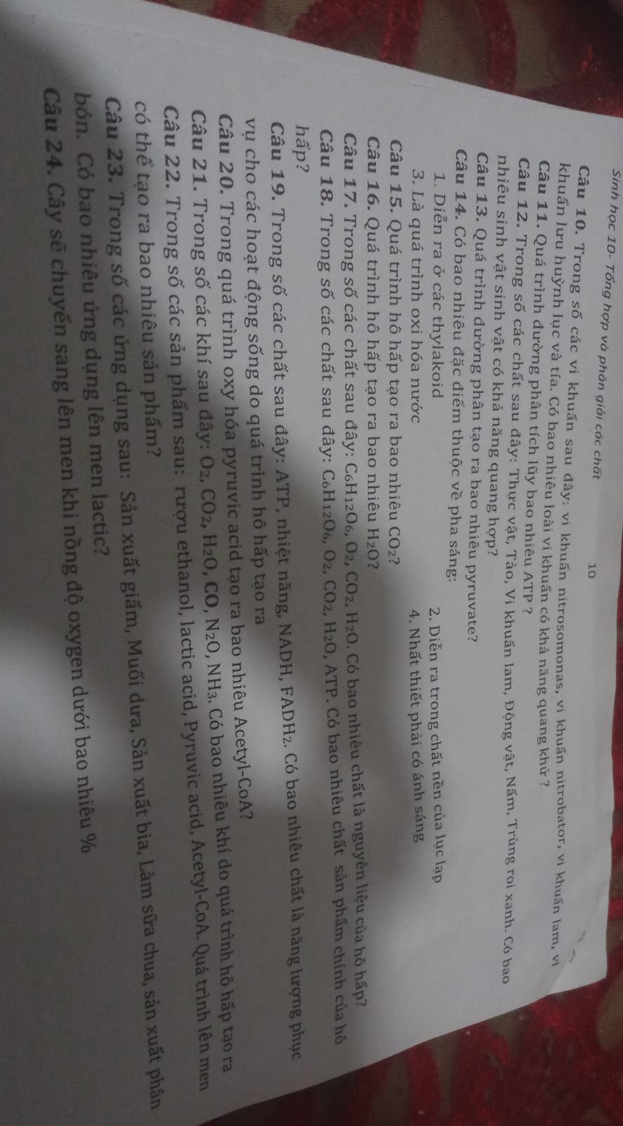 Sinh học 10- Tổng hợp và phân giải các chất 10
Câu 10. Trong số các vi khuẩn sau đây: vi khuấn nitrosomonas, vi khuấn nitrobator, vi khuẩn lam, vi
khuẩn lưu huỳnh lục và tía. Có bao nhiêu loài vi khuấn có khả năng quang khử ?
Câu 11. Quá trình đường phân tích lũy bao nhiêu ATP ?
Câu 12. Trong số các chất sau đây: Thực vật, Tảo, Vi khuẩn lam, Động vật, Nấm, Trùng roi xanh. Có bao
nhiêu sinh vật sinh vật có khả năng quang hợp?
Câu 13. Quá trình đường phân tạo ra bao nhiêu pyruvate?
Câu 14. Có bao nhiêu đặc điểm thuộc về pha sáng:
1. Diễn ra ở các thylakoid  2. Diễn ra trong chất nền của lục lạp
3. Là quá trình oxi hóa nước 4. Nhất thiết phải có ánh sáng
Câu 15. Quá trình hô hấp tạo ra bao nhiêu CO_2 2
Câu 16. Quá trình hô hấp tạo ra bao nhiêu H_2(
Câu 17. Trong số các chất sau đây: C_6H_12O_6,O_2,CO_2,H_2O. Có bao nhiêu chất là nguyên liệu của hô hấp?
Câu 18. Trong số các chất sau đây: C_6H_12O_6,O_2,CO_2,H_2O, , ATP. Có bao nhiêu chất sản phẩm chính của hô
hấp?
Câu 19. Trong số các chất sau đây: ATP 7, nhiệt năng, NADH, FADH₂. Có bao nhiêu chất là năng lượng phục
vụ cho các hoạt động sống do quá trình hô hấp tạo ra
Câu 20. Trong quá trình oxy hóa pyruvic acid tạo ra bao nhiêu Acetyl-CoA?
Câu 21. Trong số các khí sau đây: O_2,CO_2,H_2O,CO,N_2O,NH_3. Có bao nhiêu khí do quá trình hô hấp tạo ra
Câu 22. Trong số các sản phẩm sau: rượu ethanol, lactic acid, Pyruvic acid, Acetyl-CoA. Quá trình lên men
có thể tạo ra bao nhiêu sản phẩm?
Câu 23. Trong số các ứng dụng sau: Sản xuất giấm, Muối dưa, Sản xuất bia, Làm sữa chua, sản xuất phân
bón. Có bao nhiêu ứng dụng lên men lactic?
Câu 24. Cây sẽ chuyển sang lên men khi nồng độ oxygen dưới bao nhiêu %