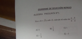 EXAMANE dE SELECCIÓN REPASo
ALGEBRA PREGUNTA N°1 
Si a+b=sqrt(5) y ab=2 2, calcule el valor de  a/b + b/a .
A) 2 B)  1/2  C) 1
D) - 1/4  E -1