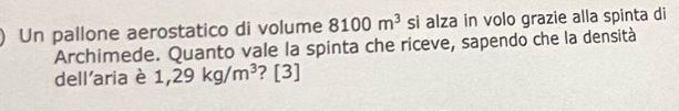 Un pallone aerostatico di volume 8100m^3 si alza in volo grazie alla spinta di 
Archimede. Quanto vale la spinta che riceve, sapendo che la densità 
dell'aria è 1,29kg/m^3 ? [3]