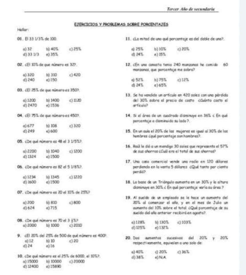 Tercer Año de secunlaria
EJerCíciOs y ProbLémas SObre PorCenTAZés
Histlar:
01 . El 33 1/3% de 100 11. ¿La mitad de uno qué porcentaje es del doble de una?.
o) 32 b) 40% c) 25% o 25% b)10% c) 20%
d) 33 1/3 e) 35% d) 24% e) 15%
02. ¿El 10% de que número es 32?. 12. cEn una canasta tenia 240 manzanas he comido 60
manzanas, que porcentaje me sobra?
a) 320 b) 310 c) 420
d) 240 e)150 n) 52% b) 75% c)12%
d) 24% c)65%
03. ¿El 25% de que número es 3507.
13. Se ha vendido um artícula en 420 soles con una pérdida
a) 1200 b) 1400 c) 1120 del 30% sobre el precio de costo ¿Cuánto costo el
d) 2470 e) 1536 articule?
04. ¿El 75% de que número es 450? 14. Si el área de un cuadrado disminuye en 36% < En qué
porcentaje a disminuido su lado?
 a) 677 b 108 c) 320
d) 249 e) 600 15. En un auía el 20% de las mujeres es igual al 30% de los
hombres cqué porcentaje son hombres?.
05. ¿De qué número es 48 el 3 1/5%?
16. Raúl le dió a un mendigo 30 soles que representa el 57%
a) 2200 b): 1040 c) 1200 de sus ahorros cóuál ers el total de sus ahorros?
d)1324 e)1500
17. Una casa comercial vende una radía en 120 dilares
06. cDe qué número es 82 el 5 1/8%? perciendo en la vento 5 dólares cQué tanto por ciento
percá?
o) 1234 b) 1345 c) 1220
d) 1600 c) 1500 18. La base de un Triánguío aumenta en un 30% y la altura
disminuye en 30% < En qué porcentaje varía su área ?
07. ¿De qué número es 20 el 10% de 25%?
19. Al sueldo de un empleado se le hace un aumento del
a) 200 b) 810 c) 800 20% al comenzar el año, y en el mes de Julio un
d) 624 e) 715 aumento del 10% sobre el total. ¿Qué porcentaje de su
sueldo del año anterior recibiró en agosto?
08. ¿De qué número es 70 el 3 j %> o) 128% b) 130% c) 103%
a) 2000 6) 1000 c) 201 d) 125% r)132%
9. ¿El 20% del 25% de 500 de qué número es 400?. 20. Dos aumentos sucesivos del 20% y 20%
a)12 6) 10 c) 20
d24 e) 16 respectivamente, equivalen a uno soío de
a) 40% c) 20% c) 36%
10. cDe qué número es el 25% de 6000, el 10%7. d)38% ()NA
a)15000 b) 10000 c) 20000
d) 12400 e)15890