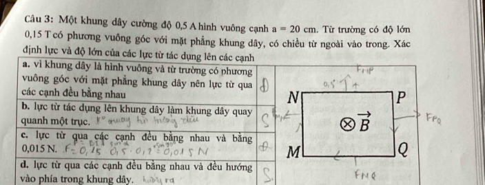 Một khung dây cường độ 0,5 A hình vuông cạnh a=20cm. Từ trường có độ lớn
0,15 T có phương vuông góc với mặt phẳng khung dây, có chiều từ ngoài vào trong. Xác
định lực và độ lớ
vào phía trong khung dây.