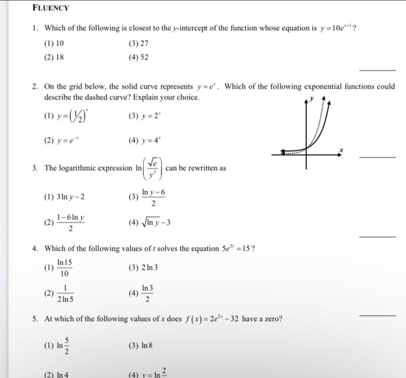 Fluency
1. Which of the following is closest to the y-intercept of the function whose equation is y=10e^(x+1) ?
(1) 10 (3) 27
(2) 18 (4) 52
_
2. On the grid below, the solid curve represents y=e^x. Which of the following exponential functions could
describe the dashed curve? Explain your choice.
(1) y=(1/2)^x (3) y=2^x
(2) y=e^(-x) (4) y=4^x
_
3. The logarithmic expression ln ( sqrt(e)/y^3 ) can be rewritten as
(1) 3ln y-2 (3)  (ln y-6)/2 
_
(2)  (1-6ln y)/2  (4) sqrt(ln y)-3
4. Which of the following values of t solves the equation 5e^(2t)=15 ?
(1)  ln 15/10  (3) 2ln 3
(2)  1/2ln 5  (4)  ln 3/2 
5. At which of the following values of x does f(x)=2e^(2x)-32 have a zero?
_
(1) ln  5/2  (3) ln 8
(2) ln 4 (4) v=ln frac 2