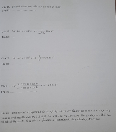 Căm 18. Biến đổi thành tổng biểu thức sin xsin 2xsin 3x
Tri lời:_ 
Câu 19. Biết tan^2x+cot^2x+2= a/sin^22x tim a ? 
Trả lời_ 
Cầu 20. Biết sin^6x+cos^6x=a+ 3/8  cot 4x tim a ? 
Trả lời_ 
Câu 21. Biết  (3-4cos 2a+cos 4a)/3+4cos 2a+cos 4a =ktan^4 G timk : ? 
Trú lời:_ 
Câu 22, Từ một vị trì A. người ta buộc hai sợi cáp AB và AC đến một cái trụ cao 15m, được dựng 
vuống góc với mặt đất, chân trụ ở vị trí D. Biết CD=9m và AD=12m. Tìm góc nhọn a=widehat BAC tạo 
bởi hai sợi dây cáp đó, đồng thời tính gần đùng ơ (làm tròn đền hàng phần chục, đơn vị độ).