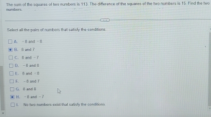 numbers The sum of the squares of two numbers is 113. The difference of the squares of the two numbers is 15. Find the two
Select all the pairs of numbers that satisfy the conditions
A. -8 and -8
B. 8 and 7
C. 8 and -7
D. -8 and 8
E. 8 and -8
F. -8 and 7
G. 8 and 8
H. -8 and -
1. No two numbers exist that satisfy the conditions