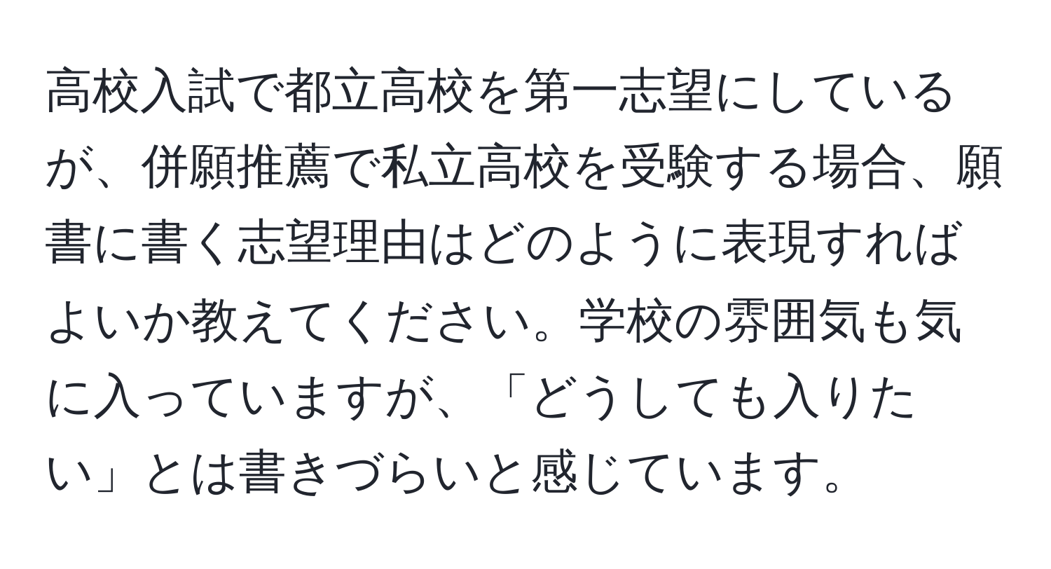 高校入試で都立高校を第一志望にしているが、併願推薦で私立高校を受験する場合、願書に書く志望理由はどのように表現すればよいか教えてください。学校の雰囲気も気に入っていますが、「どうしても入りたい」とは書きづらいと感じています。