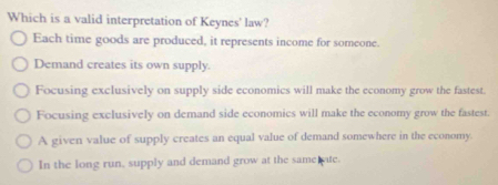 Which is a valid interpretation of Keynes' law?
Each time goods are produced, it represents income for someone.
Demand creates its own supply.
Focusing exclusively on supply side economics will make the economy grow the fastest.
Focusing exclusively on demand side economics will make the economy grow the fastest.
A given value of supply creates an equal value of demand somewhere in the economy.
In the long run, supply and demand grow at the same ate.