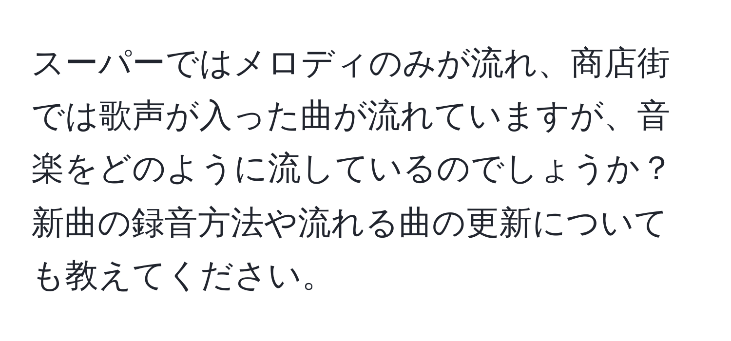 スーパーではメロディのみが流れ、商店街では歌声が入った曲が流れていますが、音楽をどのように流しているのでしょうか？新曲の録音方法や流れる曲の更新についても教えてください。